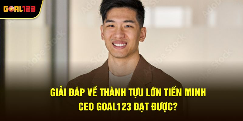 Giải đáp về thành tựu lớn Tiến Minh Ceo Goal123 đạt được?